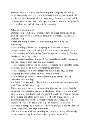 Instead, any tactic that can lead to your company becoming
huge extremely quickly could be considered a growth hack. If
it’s in the best interest of your company, be creative and think
of innovative ways that could spark massive amounts of growth
over a short period of time.4.6Outsourcing
What is Outsourcing?
Outsourcing is when a company pays another company to do
part of their work rather than doing it internally. Benefits of
Outsourcing
There are many benefits of outsourcing, including the
following:
· Outsourcing allows the company to focus on its core
competencies, while allowing other companies to do the same.
· Outsourcing often benefits from inexpensive labor in foreign
markets, lowering costs
· Outsourcing reduces the need for specialized staff required in
the processes which they are outsourcing
· Outsourcing allows the business to operate on a smaller scale,
with less capital and lower operating expenses
· Outsourcing sometimes improves overall quality, as each
company focuses solely on what they do best
· Companies generally reduce spending by about 15% by
effective outsourcing
As Peter Drucker said, “Do what you do best and outsource the
rest.”Costs of Outsourcing
There are some costs of outsourcing that are not immediately
apparent. Outsourcing requires additional inspection and quality
control on all products that are being brought in from an outside
firm. There are often costs associated with travel and close
communication with the company being outsourced to. An
increased lead time from waiting for products to ship may
decrease a company’s agility. Time and energy must be spent to
draft, negotiate, and sign contracts.
The main issue with outsourcing is communicating effectively
to the outsourcing firm about exactly what is wanted.
 