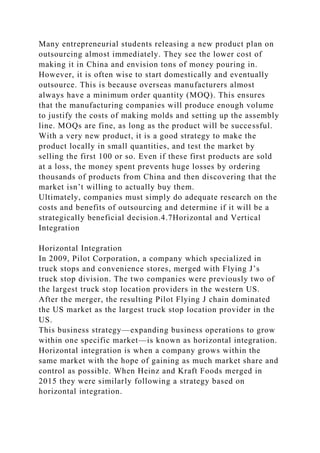 Many entrepreneurial students releasing a new product plan on
outsourcing almost immediately. They see the lower cost of
making it in China and envision tons of money pouring in.
However, it is often wise to start domestically and eventually
outsource. This is because overseas manufacturers almost
always have a minimum order quantity (MOQ). This ensures
that the manufacturing companies will produce enough volume
to justify the costs of making molds and setting up the assembly
line. MOQs are fine, as long as the product will be successful.
With a very new product, it is a good strategy to make the
product locally in small quantities, and test the market by
selling the first 100 or so. Even if these first products are sold
at a loss, the money spent prevents huge losses by ordering
thousands of products from China and then discovering that the
market isn’t willing to actually buy them.
Ultimately, companies must simply do adequate research on the
costs and benefits of outsourcing and determine if it will be a
strategically beneficial decision.4.7Horizontal and Vertical
Integration
Horizontal Integration
In 2009, Pilot Corporation, a company which specialized in
truck stops and convenience stores, merged with Flying J’s
truck stop division. The two companies were previously two of
the largest truck stop location providers in the western US.
After the merger, the resulting Pilot Flying J chain dominated
the US market as the largest truck stop location provider in the
US.
This business strategy—expanding business operations to grow
within one specific market—is known as horizontal integration.
Horizontal integration is when a company grows within the
same market with the hope of gaining as much market share and
control as possible. When Heinz and Kraft Foods merged in
2015 they were similarly following a strategy based on
horizontal integration.
 