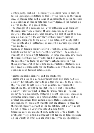 continuously, making it necessary to monitor rates to prevent
losing thousands of dollars by transferring money on the wrong
day. Exchange rates add a layer of uncertainty to doing business
as a changing exchange rate may vastly decrease the margin on
a given product at a given price.
The strength of a currency will even influence your company
through supply and demand. If you source many of your
materials through a particular country, the cost of supplies may
rise dramatically if the currency of that country gains in
strength, compared to the dollar. This potentially could make
your supply chain ineffective, or erase the margins on some of
your products.
Demand in foreign countries for international goods depends
heavily on the buying power of their currency. The economic
strength of a nation will determine, in large measure, how much
the people of that country will spend on consumer goods.
Be sure that you factor in currency exchange rates in your
thought process when designing an international strategy. You
may need to compensate for the fluctuations with a higher price,
changing your demand calculations.
Tariffs, shipping, imports, and exportsTariffs
Tariffs are a tax on a certain product when it is imported to a
country. Effectively, they add an additional cost to the products
that you want to sell in a foreign country, decreasing the
likelihood that it will be profitable to sell that item in that
country. Tariffs are put in place for many reasons - raising
money for a government, protecting infant industries, increasing
domestic employment, as a national defense measure, and to
protect consumers from certain goods. Before expanding
internationally, look at the tariffs that are already in place for
the target country, as well as the probability that a tariff could
be put in place on your products.Shipping Costs
Shipping costs are an added cost, quite similar to a tariff. The
profitability of shipping a product will depend in large measure
on the weight of what you are shipping. If you are shipping a
 