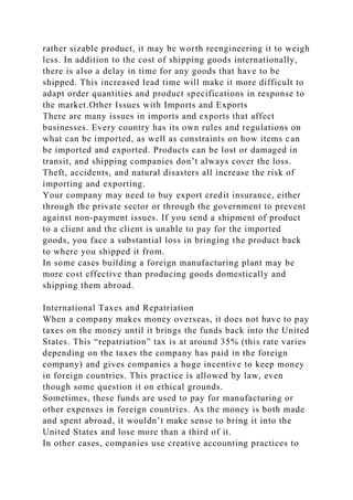 rather sizable product, it may be worth reengineering it to weigh
less. In addition to the cost of shipping goods internationally,
there is also a delay in time for any goods that have to be
shipped. This increased lead time will make it more difficult to
adapt order quantities and product specifications in response to
the market.Other Issues with Imports and Exports
There are many issues in imports and exports that affect
businesses. Every country has its own rules and regulations on
what can be imported, as well as constraints on how items can
be imported and exported. Products can be lost or damaged in
transit, and shipping companies don’t always cover the loss.
Theft, accidents, and natural disasters all increase the risk of
importing and exporting.
Your company may need to buy export credit insurance, either
through the private sector or through the government to prevent
against non-payment issues. If you send a shipment of product
to a client and the client is unable to pay for the imported
goods, you face a substantial loss in bringing the product back
to where you shipped it from.
In some cases building a foreign manufacturing plant may be
more cost effective than producing goods domestically and
shipping them abroad.
International Taxes and Repatriation
When a company makes money overseas, it does not have to pay
taxes on the money until it brings the funds back into the United
States. This “repatriation” tax is at around 35% (this rate varies
depending on the taxes the company has paid in the foreign
company) and gives companies a huge incentive to keep money
in foreign countries. This practice is allowed by law, even
though some question it on ethical grounds.
Sometimes, these funds are used to pay for manufacturing or
other expenses in foreign countries. As the money is both made
and spent abroad, it wouldn’t make sense to bring it into the
United States and lose more than a third of it.
In other cases, companies use creative accounting practices to
 