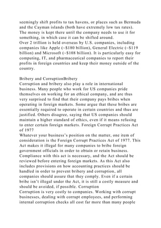 seemingly shift profits to tax havens, or places such as Bermuda
and the Cayman islands (both have extremely low tax rates).
The money is kept there until the company needs to use it for
something, in which case it can be shifted around.
Over 2 trillion is held overseas by U.S. companies, including
companies like Apple (~$180 billion), General Electric (~$119
billion) and Microsoft (~$108 billion). It is particularly easy for
computing, IT, and pharmaceutical companies to report their
profits in foreign countries and keep their money outside of the
country.
Bribery and CorruptionBribery
Corruption and bribery also play a role in international
business. Many people who work for US companies pride
themselves on working for an ethical company, and are thus
very surprised to find that their company pays bribes when
operating in foreign markets. Some argue that these bribes are
essentially required to operate in certain countries and thus are
justified. Others disagree, saying that US companies should
maintain a higher standard of ethics, even if it means refusing
to enter certain foreign markets. Foreign Corrupt Practices Act
of 1977
Whatever your business’s position on the matter, one item of
consideration is the Foreign Corrupt Practices Act of 1977. This
Act makes it illegal for many companies to bribe foreign
government officials in order to obtain or retain business.
Compliance with this act is necessary, and the Act should be
reviewed before entering foreign markets. As this Act also
includes provisions on how accounting practices should be
handled in order to prevent bribery and corruption, all
companies should assure that they comply. Even if a certain
bribe isn’t illegal under the Act, it is still a costly measure and
should be avoided, if possible. Corruption
Corruption is very costly to companies. Working with corrupt
businesses, dealing with corrupt employees, and performing
internal corruption checks all cost far more than many people
 
