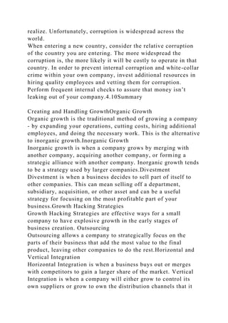 realize. Unfortunately, corruption is widespread across the
world.
When entering a new country, consider the relative corruption
of the country you are entering. The more widespread the
corruption is, the more likely it will be costly to operate in that
country. In order to prevent internal corruption and white-collar
crime within your own company, invest additional resources in
hiring quality employees and vetting them for corruption.
Perform frequent internal checks to assure that money isn’t
leaking out of your company.4.10Summary
Creating and Handling GrowthOrganic Growth
Organic growth is the traditional method of growing a company
- by expanding your operations, cutting costs, hiring additional
employees, and doing the necessary work. This is the alternative
to inorganic growth.Inorganic Growth
Inorganic growth is when a company grows by merging with
another company, acquiring another company, or forming a
strategic alliance with another company. Inorganic growth tends
to be a strategy used by larger companies.Divestment
Divestment is when a business decides to sell part of itself to
other companies. This can mean selling off a department,
subsidiary, acquisition, or other asset and can be a useful
strategy for focusing on the most profitable part of your
business.Growth Hacking Strategies
Growth Hacking Strategies are effective ways for a small
company to have explosive growth in the early stages of
business creation. Outsourcing
Outsourcing allows a company to strategically focus on the
parts of their business that add the most value to the final
product, leaving other companies to do the rest.Horizontal and
Vertical Integration
Horizontal Integration is when a business buys out or merges
with competitors to gain a larger share of the market. Vertical
Integration is when a company will either grow to control its
own suppliers or grow to own the distribution channels that it
 