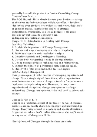 generally has sold the product to.Boston Consulting Group
Growth-Share Matrix
The BCG Growth-Share Matrix focuses your business strategy
on the most profitable products which you offer. It involves
identifying your products or services as cash cows, dogs, stars,
or question marks. International Issues in Strategy
Expanding internationally is a tricky process. This essay
explains several issues to consider when
undergoing international expansion.
Chapter 5: 5.1Introduction to Dealing with Change
Learning Objectives
1. Explain the importance of Change Management.
2. List several ways a company can reduce complexity.
3. Perform a scenario and stakeholder analysis.
4. Describe Scenario and Contingency Planning.
5. Discuss how war gaming is used in an organization.
6. Define business process reengineering and restructuring.
7. Explain the benefit of performing early warning scans.
8. Identify the roles assigned in the decision-rights
tool.5.2Change Management
Change management is the process of managing organizational
change. Seems simple right? Sometimes, all an organization
must do to make a necessary change is tweak a few processes or
implement a simple safety rule. However, in many cases,
organizational change and change management is a huge
undertaking. Change management is the tool used to drive such
change.
Change is Part of Life
Change is a fundamental part of our lives. The world changes,
markets change, people change, technology and understanding
change. Everything around us develops and adopts alterations.
Organizations which don’t realize this—those who don’t adapt
to stay on top of change—will die.
Identify Needed Changes through Business Analysis
 
