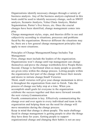Organizations identify necessary changes through a variety of
business analysis. Any of the business analysis explained in this
book could be used to identify necessary change, such as SWOT
analysis, Scenario Analysis, Value Chain Analysis, Market
Segmentation, Porter’s five forces, etc. Once the crucial
changes have been identified, change management comes into
play.
Change management styles, steps, and theories differ in use and
subjectivity according to situations, processes and problems
faced by the organization. However different the situations may
be, there are a few general change management principles that
apply to most situations.
Principles of Change ManagementChange Includes Top
Management
First, change must include the leaders of the organization.
Organizations won’t change until top management can change
themselves and prove the change worthwhile.Give People Roles
Second, Change is facilitated when as many people as possible
are given roles within the change process. Letting people within
the organization feel part of the change will boost their morale
and desire to initiate change.Small Victories
Third, small victories will give your change momentum to drive
it throughout the organization from start to finish. Take the
process of change one baby step at a time. When you
accomplish small goals let everyone in the organization
celebrate the success together and then move forward towards
the next victory.Communication
Fourth, communication is key. Effectively communicating the
change over and over again to every individual and team in the
organization and helping them see the need for change will
move mountains during the change process.
Keep in mind that change is about people. The main challenge
faced in change management is getting people to alter the things
they have done for years. Getting people to support
organizational change and changing their habits is not an easy
 