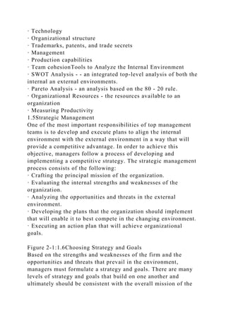 · Technology
· Organizational structure
· Trademarks, patents, and trade secrets
· Management
· Production capabilities
· Team cohesionTools to Analyze the Internal Environment
· SWOT Analysis - - an integrated top-level analysis of both the
internal an external environments.
· Pareto Analysis - an analysis based on the 80 - 20 rule.
· Organizational Resources - the resources available to an
organization
· Measuring Productivity
1.5Strategic Management
One of the most important responsibilities of top management
teams is to develop and execute plans to align the internal
environment with the external environment in a way that will
provide a competitive advantage. In order to achieve this
objective, managers follow a process of developing and
implementing a competitive strategy. The strategic management
process consists of the following:
· Crafting the principal mission of the organization.
· Evaluating the internal strengths and weaknesses of the
organization.
· Analyzing the opportunities and threats in the external
environment.
· Developing the plans that the organization should implement
that will enable it to best compete in the changing environment.
· Executing an action plan that will achieve organizational
goals.
Figure 2-1:1.6Choosing Strategy and Goals
Based on the strengths and weaknesses of the firm and the
opportunities and threats that prevail in the environment,
managers must formulate a strategy and goals. There are many
levels of strategy and goals that build on one another and
ultimately should be consistent with the overall mission of the
 