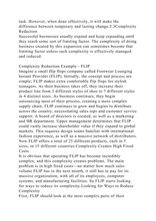 task. However, when done effectively, it will make the
difference between temporary and lasting change.5.3Complexity
Reduction
Successful businesses usually expand and keep expanding until
they reach some sort of limiting factor. The complexity of doing
business created by this expansion can sometimes become that
limiting factor unless such complexity is effectively managed
and reduced.
Complexity Reduction Example - FLIP
Imagine a small flip flops company called Footwear Lounging
Instant Provider (FLIP). Initially, the concept and process are
simple; FLIP makes extra comfortable flip flops for stylish
teenagers. As their business takes off, they increase their
product line from 3 different styles of shoe to 7 different styles
in 4 distinct sizes. As business continues, they begin
outsourcing most of their process, creating a more complex
supply chain. FLIP continues to grow and begins to distribute
across the country, necessitating sales reps and customer service
support. A board of directors is created, as well as a marketing
and HR department. Upper management determines that FLIP
could vastly increase shareholder value if they expand to global
markets. This requires design teams familiar with international
fashion experience, as well as a massive network of distributors.
Now FLIP offers a total of 25 different products, each in 5
sizes, in 15 different countries.Complexity Creates High Fixed
Costs
It is obvious that operating FLIP has become incredibly
complex, and this complexity creates problems. The main
problem is in high fixed costs—no matter how much sales
volume FLIP has in the next month, it still has to pay for its
massive organization, with all of its employees, computer
systems, and manufacturing facilities. So FLIP starts looking
for ways to reduce its complexity.Looking for Ways to Reduce
Complexity
First, FLIP should look at the most complex parts of their
 