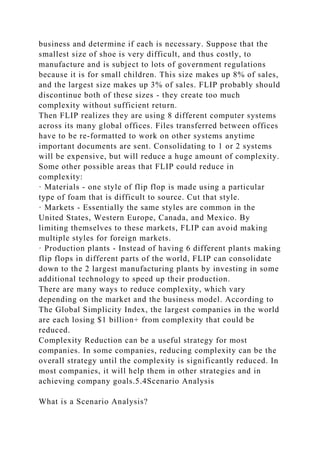 business and determine if each is necessary. Suppose that the
smallest size of shoe is very difficult, and thus costly, to
manufacture and is subject to lots of government regulations
because it is for small children. This size makes up 8% of sales,
and the largest size makes up 3% of sales. FLIP probably should
discontinue both of these sizes - they create too much
complexity without sufficient return.
Then FLIP realizes they are using 8 different computer systems
across its many global offices. Files transferred between offices
have to be re-formatted to work on other systems anytime
important documents are sent. Consolidating to 1 or 2 systems
will be expensive, but will reduce a huge amount of complexity.
Some other possible areas that FLIP could reduce in
complexity:
· Materials - one style of flip flop is made using a particular
type of foam that is difficult to source. Cut that style.
· Markets - Essentially the same styles are common in the
United States, Western Europe, Canada, and Mexico. By
limiting themselves to these markets, FLIP can avoid making
multiple styles for foreign markets.
· Production plants - Instead of having 6 different plants making
flip flops in different parts of the world, FLIP can consolidate
down to the 2 largest manufacturing plants by investing in some
additional technology to speed up their production.
There are many ways to reduce complexity, which vary
depending on the market and the business model. According to
The Global Simplicity Index, the largest companies in the world
are each losing $1 billion+ from complexity that could be
reduced.
Complexity Reduction can be a useful strategy for most
companies. In some companies, reducing complexity can be the
overall strategy until the complexity is significantly reduced. In
most companies, it will help them in other strategies and in
achieving company goals.5.4Scenario Analysis
What is a Scenario Analysis?
 