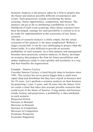 Scenario Analysis is the process taken by a firm to project into
the future and analyze possible different circumstances and
events. Such projections include considering the future
economy, future opportunities, competition, and threats. The
analysis can go as far as attributing a probability as to the
likelihood of each event occurring. Once future scenarios have
been developed, strategy for each possibility is crafted so as to
be ready for implementation in the occurrence of any future
scenario.
The idea of scenario analysis is fairly simple, but the actual
execution of the analysis is far more complicated. Without a
magic crystal ball, it can be very challenging to project what the
future holds. It is also difficult to provide an accurate
probability of each scenario. As a firm matures and management
becomes more practiced, scenario analysis, in theory, develops
an accuracy that prepares the firm for future possibilities and
makes employees ready to react quickly and resolutely in a way
that best benefits the organization.
Example - Sunrise Cyclery
Consider Sunrise Cyclery, a local bicycle shop in business since
1981. The cyclery has never grown bigger than a small town
repair shop and distributor but they have stayed in business now
for 35 years. Let’s perform a scenario analysis on their business
by projecting 1 year, 5 years, and 10 years into the future. First
we create a chart that takes into account possible scenarios that
could occur in the future of Sunrise. Using market and business
trends, history and projections, a probability is then attributed
to each scenario.
Projection Period
Increase in Demand
Decrease in Demand
Increase in Competition
Decrease in Competition
Economic Prosperity
Economic Stagnation
 