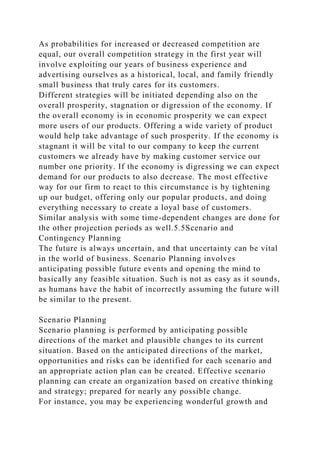 As probabilities for increased or decreased competition are
equal, our overall competition strategy in the first year will
involve exploiting our years of business experience and
advertising ourselves as a historical, local, and family friendly
small business that truly cares for its customers.
Different strategies will be initiated depending also on the
overall prosperity, stagnation or digression of the economy. If
the overall economy is in economic prosperity we can expect
more users of our products. Offering a wide variety of product
would help take advantage of such prosperity. If the economy is
stagnant it will be vital to our company to keep the current
customers we already have by making customer service our
number one priority. If the economy is digressing we can expect
demand for our products to also decrease. The most effective
way for our firm to react to this circumstance is by tightening
up our budget, offering only our popular products, and doing
everything necessary to create a loyal base of customers.
Similar analysis with some time-dependent changes are done for
the other projection periods as well.5.5Scenario and
Contingency Planning
The future is always uncertain, and that uncertainty can be vital
in the world of business. Scenario Planning involves
anticipating possible future events and opening the mind to
basically any feasible situation. Such is not as easy as it sounds,
as humans have the habit of incorrectly assuming the future will
be similar to the present.
Scenario Planning
Scenario planning is performed by anticipating possible
directions of the market and plausible changes to its current
situation. Based on the anticipated directions of the market,
opportunities and risks can be identified for each scenario and
an appropriate action plan can be created. Effective scenario
planning can create an organization based on creative thinking
and strategy; prepared for nearly any possible change.
For instance, you may be experiencing wonderful growth and
 