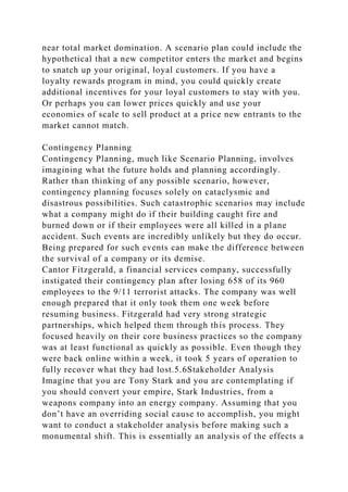 near total market domination. A scenario plan could include the
hypothetical that a new competitor enters the market and begins
to snatch up your original, loyal customers. If you have a
loyalty rewards program in mind, you could quickly create
additional incentives for your loyal customers to stay with you.
Or perhaps you can lower prices quickly and use your
economies of scale to sell product at a price new entrants to the
market cannot match.
Contingency Planning
Contingency Planning, much like Scenario Planning, involves
imagining what the future holds and planning accordingly.
Rather than thinking of any possible scenario, however,
contingency planning focuses solely on cataclysmic and
disastrous possibilities. Such catastrophic scenarios may include
what a company might do if their building caught fire and
burned down or if their employees were all killed in a plane
accident. Such events are incredibly unlikely but they do occur.
Being prepared for such events can make the difference between
the survival of a company or its demise.
Cantor Fitzgerald, a financial services company, successfully
instigated their contingency plan after losing 658 of its 960
employees to the 9/11 terrorist attacks. The company was well
enough prepared that it only took them one week before
resuming business. Fitzgerald had very strong strategic
partnerships, which helped them through this process. They
focused heavily on their core business practices so the company
was at least functional as quickly as possible. Even though they
were back online within a week, it took 5 years of operation to
fully recover what they had lost.5.6Stakeholder Analysis
Imagine that you are Tony Stark and you are contemplating if
you should convert your empire, Stark Industries, from a
weapons company into an energy company. Assuming that you
don’t have an overriding social cause to accomplish, you might
want to conduct a stakeholder analysis before making such a
monumental shift. This is essentially an analysis of the effects a
 