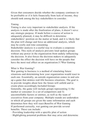 Given that consumers decide whether the company continues to
be profitable or if it fails financially from lack of income, they
should rank among the key stakeholders to consider.
Timing
Timing is also very important to stakeholder analysis. If the
analysis is made after the finalization of plans, it doesn’t serve
any strategic purpose. If made before a course of action is
adequately planned, it may be difficult to determine
stakeholders’ position on the matter at hand, and it is likely that
the plan will change and force an additional analysis, which
may be costly and time consuming.
Stakeholder analysis is a useful way to evaluate a corporate
decision. This style of analysis prevents loud spoken groups
without any power in the organization from unduly influencing
the decision. It also forces the decision makers to adequately
consider the effect the decision will have on the people that
have the most real effect on an organization.5.7War Gaming
What is War Gaming?
War gaming in business is a method of simulating future
situations and determining how your organization would react to
each one. Essentially, an outside organization comes in and sets
up a game that mimics real-life business situations. The goal is
to provide insights about how the future will unfold and to
create plans accordingly.Included Groups
Generally, the game will include groups representing 1) the
market or consumer 2) a set of competitors and 3)
uncontrollable factors or entities, as well as the team of
executives from your company. Multiple rounds are undertaken
in which all groups are given the same information and each
determines how they will react.Benefits of War Gaming
If performed correctly, war gaming can provide several
benefits. These can include:
· Providing leadership with a specific plan of action
· Highlighting potential problems that may arise and determine
 