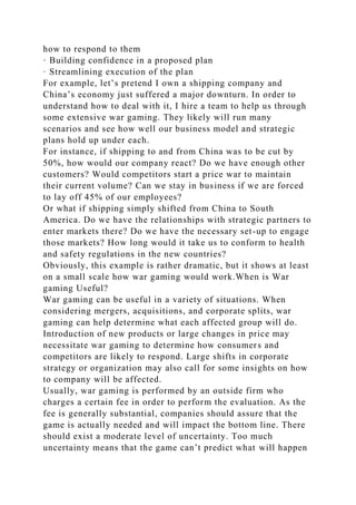 how to respond to them
· Building confidence in a proposed plan
· Streamlining execution of the plan
For example, let’s pretend I own a shipping company and
China’s economy just suffered a major downturn. In order to
understand how to deal with it, I hire a team to help us through
some extensive war gaming. They likely will run many
scenarios and see how well our business model and strategic
plans hold up under each.
For instance, if shipping to and from China was to be cut by
50%, how would our company react? Do we have enough other
customers? Would competitors start a price war to maintain
their current volume? Can we stay in business if we are forced
to lay off 45% of our employees?
Or what if shipping simply shifted from China to South
America. Do we have the relationships with strategic partners to
enter markets there? Do we have the necessary set-up to engage
those markets? How long would it take us to conform to health
and safety regulations in the new countries?
Obviously, this example is rather dramatic, but it shows at least
on a small scale how war gaming would work.When is War
gaming Useful?
War gaming can be useful in a variety of situations. When
considering mergers, acquisitions, and corporate splits, war
gaming can help determine what each affected group will do.
Introduction of new products or large changes in price may
necessitate war gaming to determine how consumers and
competitors are likely to respond. Large shifts in corporate
strategy or organization may also call for some insights on how
to company will be affected.
Usually, war gaming is performed by an outside firm who
charges a certain fee in order to perform the evaluation. As the
fee is generally substantial, companies should assure that the
game is actually needed and will impact the bottom line. There
should exist a moderate level of uncertainty. Too much
uncertainty means that the game can’t predict what will happen
 
