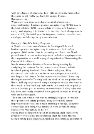 with any degree of accuracy. Too little uncertainty means that
the game is not really needed.5.8Business Process
Reengineering
When a certain process or department of a business is
underperforming, business process reengineering (BPR) may be
the best solution. BPR is a complete overhaul of a business
entity, redesigning it to improve its success. Such change can be
motivated by financial goals to improve, customer satisfaction,
employee well-being, or by a social cause.
Example - Nestle's Safety Program
A Nestle ice cream manufacturer in Santiago Chile used
business process reengineering to restructure their safety
program. With an increase in occurring accidents, the Nestle
plant decided to take action to protect both their employees and
their reputation as a well managed organization.Discovering the
Causes of Accidents
Nestle started their Business Process Reengineering by
analyzing the reasons for the increase in accidents, which
involved getting feedback from 1300 employees. They
discovered that their intense focus on employee productivity
was largely the reason for the increase in accidents. Stressing
the importance of efficiency and the need to run the production
line at full capacity caused many employees to take shortcuts in
their work, often reaching their hands into machines to quickly
solve a jammed part or remove an obstruction. Safety rules that
had been previously observed were ignored in order to keep up
with production goals.
The next step Nestle took was to strategize a plan to revamp
their production safety process. They determined safety
improvement methods from team training meetings, company
conferences and bring your family to work events.Shifting
Focus from Productiviy to Safety
Nestle then initiated their plan by changing their focus from
productivity to safety and launching their business process
reengineering plan. Each team training and company conference
 