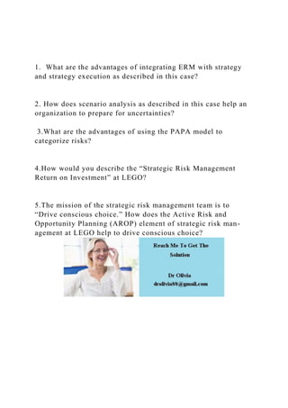 1. What are the advantages of integrating ERM with strategy
and strategy execution as described in this case?
2. How does scenario analysis as described in this case help an
organization to prepare for uncertainties?
3.What are the advantages of using the PAPA model to
categorize risks?
4.How would you describe the “Strategic Risk Management
Return on Investment” at LEGO?
5.The mission of the strategic risk management team is to
“Drive conscious choice.” How does the Active Risk and
Opportunity Planning (AROP) element of strategic risk man-
agement at LEGO help to drive conscious choice?
 