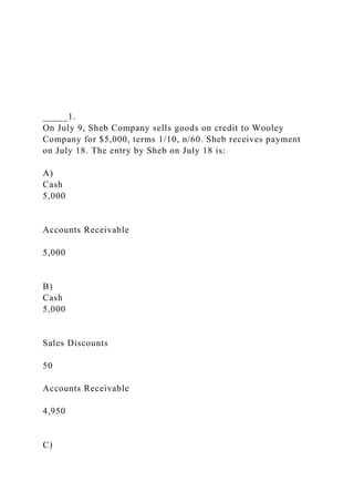 _____1.
On July 9, Sheb Company sells goods on credit to Wooley
Company for $5,000, terms 1/10, n/60. Sheb receives payment
on July 18. The entry by Sheb on July 18 is:
A)
Cash
5,000
Accounts Receivable
5,000
B)
Cash
5,000
Sales Discounts
50
Accounts Receivable
4,950
C)
 