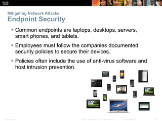 Presentation_ID 14
© 2008 Cisco Systems, Inc. All rights reserved. Cisco Confidential
Mitigating Network Attacks
Endpoint Security
 Common endpoints are laptops, desktops, servers,
smart phones, and tablets.
 Employees must follow the companies documented
security policies to secure their devices.
 Policies often include the use of anti-virus software and
host intrusion prevention.
 