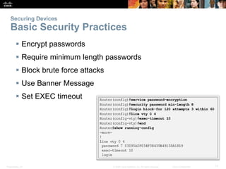 Presentation_ID 17
© 2008 Cisco Systems, Inc. All rights reserved. Cisco Confidential
Securing Devices
Basic Security Practices
 Encrypt passwords
 Require minimum length passwords
 Block brute force attacks
 Use Banner Message
 Set EXEC timeout
 