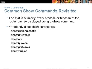Presentation_ID 23
© 2008 Cisco Systems, Inc. All rights reserved. Cisco Confidential
Show Commands
Common Show Commands Revisited
 The status of nearly every process or function of the
router can be displayed using a show command.
 Frequently used show commands:
show running-config
show interfaces
show arp
show ip route
show protocols
show version
 