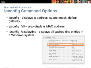 Presentation_ID 26
© 2008 Cisco Systems, Inc. All rights reserved. Cisco Confidential
Host and IOS Commands
ipconfig Command Options
 ipconfig - displays ip address, subnet mask, default
gateway.
 ipconfig /all – also displays MAC address.
 Ipconfig /displaydns - displays all cached dns entries in
a Windows system .
 