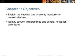 Presentation_ID 3
© 2008 Cisco Systems, Inc. All rights reserved. Cisco Confidential
Chapter 1: Objectives
 Explain the need for basic security measures on
network devices.
 Identify security vulnerabilities and general mitigation
techniques
 
