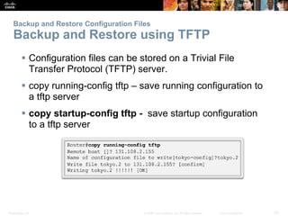 Presentation_ID 33
© 2008 Cisco Systems, Inc. All rights reserved. Cisco Confidential
Backup and Restore Configuration Files
Backup and Restore using TFTP
 Configuration files can be stored on a Trivial File
Transfer Protocol (TFTP) server.
 copy running-config tftp – save running configuration to
a tftp server
 copy startup-config tftp - save startup configuration
to a tftp server
 