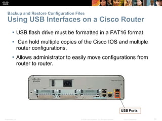 Presentation_ID 34
© 2008 Cisco Systems, Inc. All rights reserved. Cisco Confidential
Backup and Restore Configuration Files
Using USB Interfaces on a Cisco Router
 USB flash drive must be formatted in a FAT16 format.
 Can hold multiple copies of the Cisco IOS and multiple
router configurations.
 Allows administrator to easily move configurations from
router to router.
 