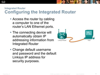 Presentation_ID 39
© 2008 Cisco Systems, Inc. All rights reserved. Cisco Confidential
Integrated Router
Configuring the Integrated Router
 Access the router by cabling
a computer to one of the
router’s LAN Ethernet ports.
 The connecting device will
automatically obtain IP
addressing information from
Integrated Router
 Change default username
and password and the default
Linksys IP address for
security purposes.
 