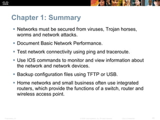 Presentation_ID 42
© 2008 Cisco Systems, Inc. All rights reserved. Cisco Confidential
Chapter 1: Summary
 Networks must be secured from viruses, Trojan horses,
worms and network attacks.
 Document Basic Network Performance.
 Test network connectivity using ping and traceroute.
 Use IOS commands to monitor and view information about
the network and network devices.
 Backup configuration files using TFTP or USB.
 Home networks and small business often use integrated
routers, which provide the functions of a switch, router and
wireless access point.
 