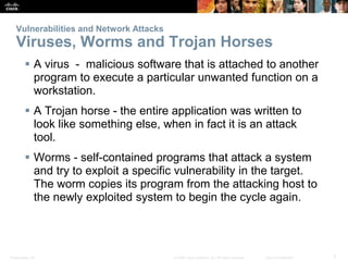 Presentation_ID 7
© 2008 Cisco Systems, Inc. All rights reserved. Cisco Confidential
Vulnerabilities and Network Attacks
Viruses, Worms and Trojan Horses
 A virus - malicious software that is attached to another
program to execute a particular unwanted function on a
workstation.
 A Trojan horse - the entire application was written to
look like something else, when in fact it is an attack
tool.
 Worms - self-contained programs that attack a system
and try to exploit a specific vulnerability in the target.
The worm copies its program from the attacking host to
the newly exploited system to begin the cycle again.
 