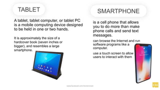 A tablet, tablet computer, or tablet PC
is a mobile computing device designed
to be held in one or two hands.
TABLET SMARTPHONE
is a cell phone that allows
you to do more than make
phone calls and send text
messages.
can browse the Internet and run
software programs like a
computer.
use a touch screen to allow
users to interact with them
www.facebook.com/itsmeismael
It is approximately the size of a
hardcover book (seven inches or
bigger), and resembles a large
smartphone.
 