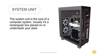 The system unit is the core of a
computer system. Usually it's a
rectangular box placed on or
underneath your desk.
SYSTEM UNIT
www.facebook.com/itsmeismael
 