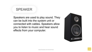 SPEAKER
Speakers are used to play sound. They
can be built into the system unit or
connected with cables. Speakers allow
you to listen to music and hear sound
effects from your computer.
www.facebook.com/itsmeismael
 