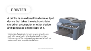 PRINTER
A printer is an external hardware output
device that takes the electronic data
stored on a computer or other device
and generates a hard copy of it.
For example, if you created a report on your computer, you
could print several copies to hand out at a staff meeting.
Printers are one of the most popular computer peripherals and
are commonly used to print text and photos.
www.facebook.com/itsmeismael
 