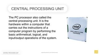 CENTRAL PROCESSING UNIT
The PC processor also called the
central processing unit. It is the
hardware within a computer that
carries out the instructions of a
computer program by performing the
basic arithmetical, logical, and
input/output operations of the system.
CENTRAL PROCESSING UNIT www.facebook.com/itsmeismael
 