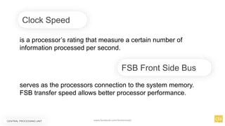 Clock Speed
is a processor’s rating that measure a certain number of
information processed per second.
serves as the processors connection to the system memory.
FSB transfer speed allows better processor performance.
FSB Front Side Bus
CENTRAL PROCESSING UNIT www.facebook.com/itsmeismael
 