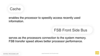 Cache
enables the processor to speedily access recently used
information.
serves as the processors connection to the system memory.
FSB transfer speed allows better processor performance.
FSB Front Side Bus
CENTRAL PROCESSING UNIT www.facebook.com/itsmeismael
 