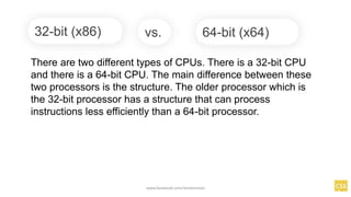 32-bit (x86)
There are two different types of CPUs. There is a 32-bit CPU
and there is a 64-bit CPU. The main difference between these
two processors is the structure. The older processor which is
the 32-bit processor has a structure that can process
instructions less efficiently than a 64-bit processor.
64-bit (x64)
vs.
www.facebook.com/itsmeismael
 