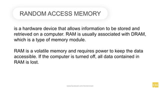 RANDOM ACCESS MEMORY
is a hardware device that allows information to be stored and
retrieved on a computer. RAM is usually associated with DRAM,
which is a type of memory module.
RAM is a volatile memory and requires power to keep the data
accessible. If the computer is turned off, all data contained in
RAM is lost.
www.facebook.com/itsmeismael
 