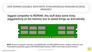 DDR SDRAM (DOUBLE DATA RATE SYNCHRONOUS RANDOM ACCESS
MEMORY)
biggest competitor to RDRAM, this stuff does some tricky
piggybacking on the memory bus to speed things up dramatically
NOTE: Pentium 4 computers that don’t use RDRAM often use DDR SDRAM memory. However, make sure your
motherboard specifically supports DDR SDRAM before buying it. (DDR is also known as Dual Channel.)
RANDOM ACCESS MEMORY
www.facebook.com/itsmeismael
 
