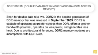 Short for double data rate two, DDR2 is the second generation of
DDR memory that was released in September 2003. DDR2 is
capable of operating at greater speeds than DDR, offers a greater
bandwidth potential, operates on less power, and generates less
heat. Due to architectural differences, DDR2 memory modules are
incompatible with DDR slots.
RANDOM ACCESS MEMORY
DDR2 SDRAM (DOUBLE DATA RATE SYNCHRONOUS RANDOM ACCESS
MEMORY)
www.facebook.com/itsmeismael
 