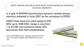 is a type of SDRAM (synchronous dynamic random-access
memory) released in June 2007 as the successor to DDR2.
RANDOM ACCESS MEMORY
DDR3 SDRAM (DOUBLE DATA RATE SYNCHRONOUS RANDOM
ACCESS MEMORY)
DDR3 chips have bus clock speed of 400
MHz up to 1066 MHz, range in size from
1 to 24 GB, and consume nearly 30%
less power than their predecessors.
Notes: DDR3 RAM sticks for a desktop computer have 240
pins. For a laptop computer, DDR3 RAM sticks have 204
pins.
www.facebook.com/itsmeismael
 