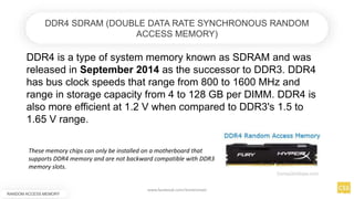 DDR4 is a type of system memory known as SDRAM and was
released in September 2014 as the successor to DDR3. DDR4
has bus clock speeds that range from 800 to 1600 MHz and
range in storage capacity from 4 to 128 GB per DIMM. DDR4 is
also more efficient at 1.2 V when compared to DDR3's 1.5 to
1.65 V range.
RANDOM ACCESS MEMORY
DDR4 SDRAM (DOUBLE DATA RATE SYNCHRONOUS RANDOM
ACCESS MEMORY)
These memory chips can only be installed on a motherboard that
supports DDR4 memory and are not backward compatible with DDR3
memory slots.
www.facebook.com/itsmeismael
 