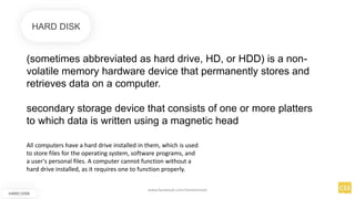 (sometimes abbreviated as hard drive, HD, or HDD) is a non-
volatile memory hardware device that permanently stores and
retrieves data on a computer.
secondary storage device that consists of one or more platters
to which data is written using a magnetic head
HARD DISK
HARD DISK
All computers have a hard drive installed in them, which is used
to store files for the operating system, software programs, and
a user's personal files. A computer cannot function without a
hard drive installed, as it requires one to function properly.
www.facebook.com/itsmeismael
 