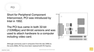 Short for Peripheral Component
Interconnect, PCI was introduced by
Intel in 1992.
PCI
The PCI bus came in both 32-bit
(133MBps) and 64-bit versions and was
used to attach hardware to a computer
including video card.
Although commonly used in computers from the late 1990s to
the early 2000s, PCI has since been replaced with PCI Express.
GRAPHIC CARD
www.facebook.com/itsmeismael
 