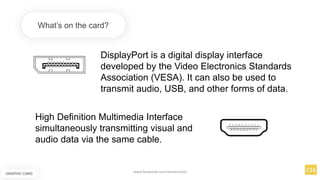 DisplayPort is a digital display interface
developed by the Video Electronics Standards
Association (VESA). It can also be used to
transmit audio, USB, and other forms of data.
What’s on the card?
High Definition Multimedia Interface
simultaneously transmitting visual and
audio data via the same cable.
GRAPHIC CARD
www.facebook.com/itsmeismael
 
