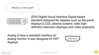 (DVI) Digital Visual Interface Digital-based
standard designed for displays such as flat-panel
displays (LCDs, plasma screens, wide high-
definition television displays) and video projectors
What’s on the card?
Analog D-Sub is standard interface for
analog monitor. It was designed for CRT
displays.
GRAPHIC CARD
www.facebook.com/itsmeismael
 