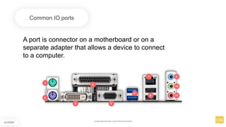 A port is connector on a motherboard or on a
separate adapter that allows a device to connect
to a computer.
Common IO ports
IO PORT
www.facebook.com/itsmeismael
 