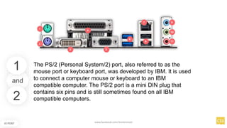 and
IO PORT
The PS/2 (Personal System/2) port, also referred to as the
mouse port or keyboard port, was developed by IBM. It is used
to connect a computer mouse or keyboard to an IBM
compatible computer. The PS/2 port is a mini DIN plug that
contains six pins and is still sometimes found on all IBM
compatible computers.
1
2
www.facebook.com/itsmeismael
 