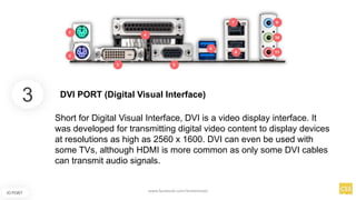 3
IO PORT
Short for Digital Visual Interface, DVI is a video display interface. It
was developed for transmitting digital video content to display devices
at resolutions as high as 2560 x 1600. DVI can even be used with
some TVs, although HDMI is more common as only some DVI cables
can transmit audio signals.
DVI PORT (Digital Visual Interface)
www.facebook.com/itsmeismael
 