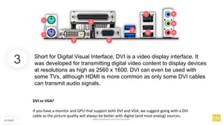 3
IO PORT
Short for Digital Visual Interface, DVI is a video display interface. It
was developed for transmitting digital video content to display devices
at resolutions as high as 2560 x 1600. DVI can even be used with
some TVs, although HDMI is more common as only some DVI cables
can transmit audio signals.
DVI or VGA?
If you have a monitor and GPU that support both DVI and VGA, we suggest going with a DVI
cable as the picture quality will always be better with digital (and most analog) sources.
www.facebook.com/itsmeismael
 